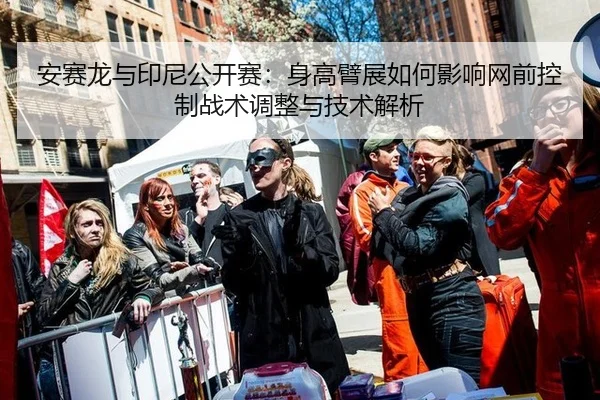 安赛龙与印尼公开赛：身高臂展如何影响网前控制战术调整与技术解析