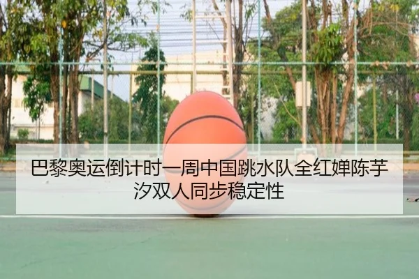 巴黎奥运倒计时一周中国跳水队全红婵陈芋汐双人同步稳定性
