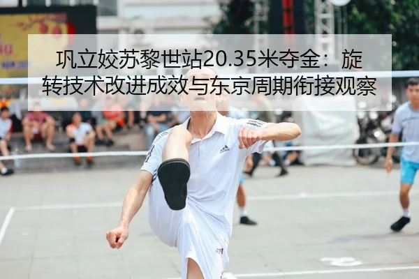 巩立姣苏黎世站20.35米夺金：旋转技术改进成效与东京周期衔接观察